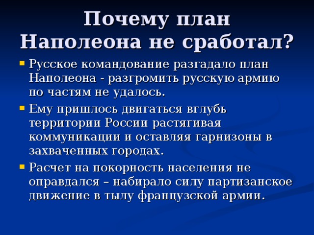 Почему план Наполеона не сработал? Русское командование разгадало план Наполеона - разгромить русскую армию по частям не удалось. Ему пришлось двигаться вглубь территории России растягивая коммуникации и оставляя гарнизоны в захваченных городах. Расчет на покорность населения не оправдался – набирало силу партизанское движение в тылу французской армии. 