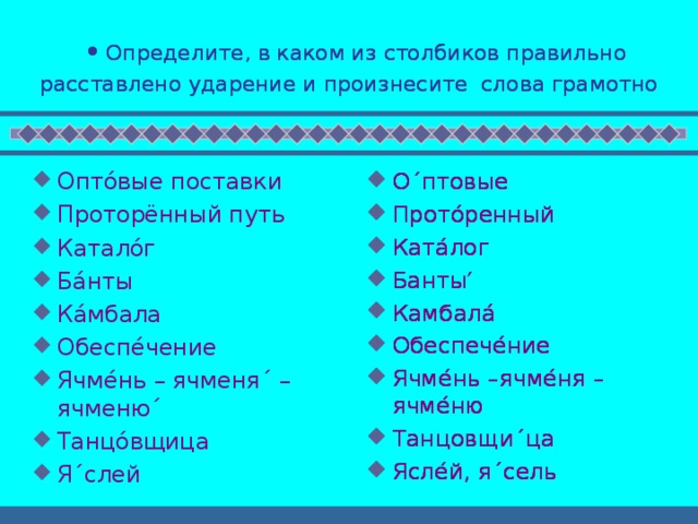  Определите, в каком из столбиков правильно расставлено ударение и произнесите слова грамотно   Определите, в каком из столбиков правильно расставлено ударение и произнесите слова грамотно  Оптóвые поставки Проторённый путь Каталóг Бáнты Кáмбала Обеспéчение Ячмéнь – ячменя ´ – ячменю ´ Танцóвщица Я ´ слей   О ´ птовые Протóренный Катáлог Банты′ Камбалá Обеспечéние Ячмéнь –ячмéня – ячмéню Танцовщи ´ ца Яслéй, я ´ сель О ´ птовые Протóренный Катáлог Банты′ Камбалá Обеспечéние Ячмéнь –ячмéня – ячмéню Танцовщи ´ ца Яслéй, я ´ сель О ´ птовые Протóренный Катáлог Банты′ Камбалá Обеспечéние Ячмéнь –ячмéня – ячмéню Танцовщи ´ ца Яслéй, я ´ сель 
