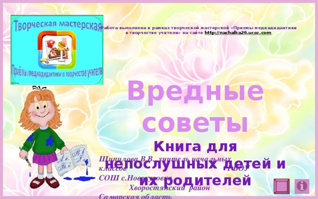 Работа выполнена в рамках творческой мастерской «Приемы медиадидактики в творчестве учителя» на сайте http://nachalka26.ucoz.com Вредные советы Книга для непослушных детей и их родителей Шипилова В.В., учитель начальных классов ГБОУ СОШ с.Новокуровка Хворостянский район Самарская область 