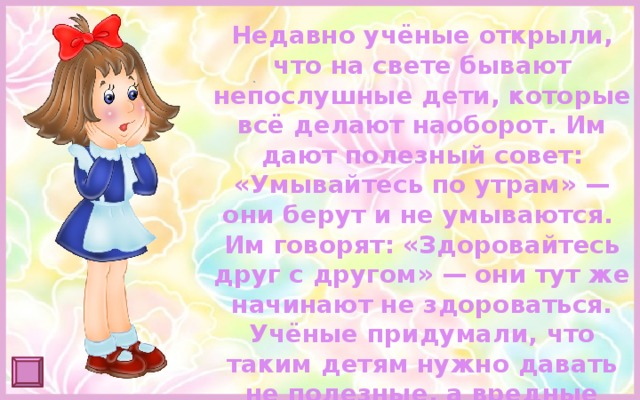 Недавно учёные открыли, что на свете бывают непослушные дети, которые всё делают наоборот. Им дают полезный совет: «Умывайтесь по утрам» — они берут и не умываются. Им говорят: «Здоровайтесь друг с другом» — они тут же начинают не здороваться. Учёные придумали, что таким детям нужно давать не полезные, а вредные советы. Они всё сделают наоборот, и получится как раз правильно. 