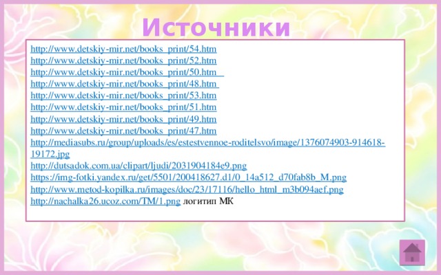 Источники http://www.detskiy-mir.net/books_print/54.htm  http://www.detskiy-mir.net/books_print/52.htm http://www.detskiy-mir.net/books_print/50.htm http://www.detskiy-mir.net/books_print/48.htm http://www.detskiy-mir.net/books_print/53.htm http://www.detskiy-mir.net/books_print/51.htm http://www.detskiy-mir.net/books_print/49.htm http://www.detskiy-mir.net/books_print/47.htm http://mediasubs.ru/group/uploads/es/estestvennoe-roditelsvo/image/1376074903-914618-19172.jpg  http://dutsadok.com.ua/clipart/ljudi/2031904184e9.png https://img-fotki.yandex.ru/get/5501/200418627.d1/0_14a512_d70fab8b_M.png http://www.metod-kopilka.ru/images/doc/23/17116/hello_html_m3b094aef.png http://nachalka26.ucoz.com/TM/1.png  логитип МК 
