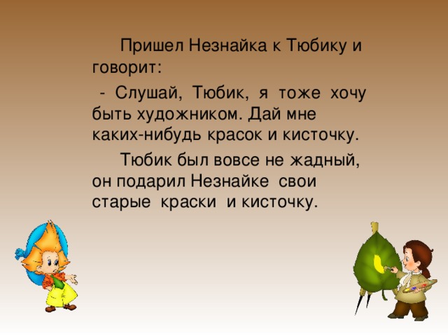    Пришел Незнайка к Тюбику и говорит:  - Слушай, Тюбик, я тоже хочу быть художником. Дай мне каких-нибудь красок и кисточку.   Тюбик был вовсе не жадный, он подарил Незнайке свои старые краски и кисточку. 
