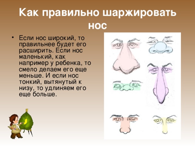 Как правильно шаржировать нос Если нос широкий, то правильнее будет его расширить. Если нос маленький, как например у ребенка, то смело делаем его еще меньше. И если нос тонкий, вытянутый к низу, то удлиняем его еще больше. 
