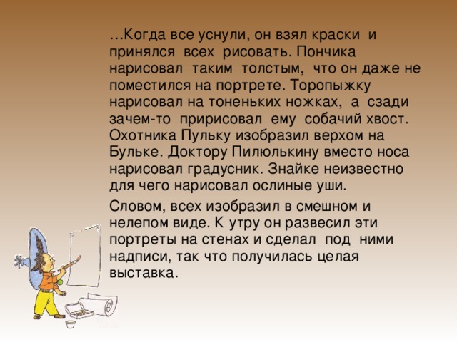  … Когда все уснули, он взял краски и принялся всех рисовать. Пончика нарисовал таким толстым, что он даже не поместился на портрете. Торопыжку нарисовал на тоненьких ножках, а сзади зачем-то пририсовал ему собачий хвост. Охотника Пульку изобразил верхом на Бульке. Доктору Пилюлькину вместо носа нарисовал градусник. Знайке неизвестно для чего нарисовал ослиные уши.   Словом, всех изобразил в смешном и нелепом виде. К утру он развесил эти портреты на стенах и сделал под ними надписи, так что получилась целая выставка. 