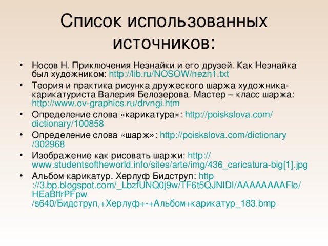 Список использованных источников: Носов Н. Приключения Незнайки и его друзей. Как Незнайка был художником: http://lib.ru/NOSOW/nezn1.txt  Теория и практика рисунка дружеского шаржа художника-карикатуриста Валерия Белозерова. Мастер – класс шаржа: http://www.ov-graphics.ru/drvngi.htm Определение слова «карикатура»: http :// poiskslova.com / dictionary /100858 Определение слова «шарж»: http :// poiskslova.com / dictionary /302968  Изображение как рисовать шаржи: http :// www.studentsoftheworld.info / sites / arte / img /436_caricatura-big[1]. jpg Альбом карикатур. Херлуф Бидструп: http ://3.bp.blogspot.com/_LbzfUNQ0j9w/TF6t5QJNIDI/ AAAAAAAAFlo / HEaBffrPFpw /s640/Бидструп,+Херлуф+-+Альбом+карикатур_183.bmp 