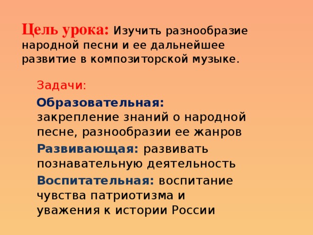 Цель урока: Изучить разнообразие народной песни и ее дальнейшее развитие в композиторской музыке. Задачи:  Образовательная:  закрепление знаний о народной песне, разнообразии ее жанров Развивающая: развивать познавательную деятельность Воспитательная:  воспитание чувства патриотизма и уважения к истории России 