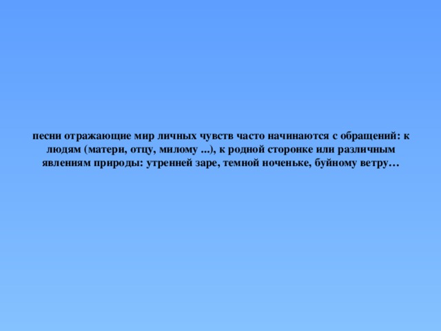 песни отражающие мир личных чувств часто начинаются с обращений: к людям (матери, отцу, милому ...), к родной сторонке или различным явлениям природы: утренней заре, темной ноченьке, буйному ветру… 