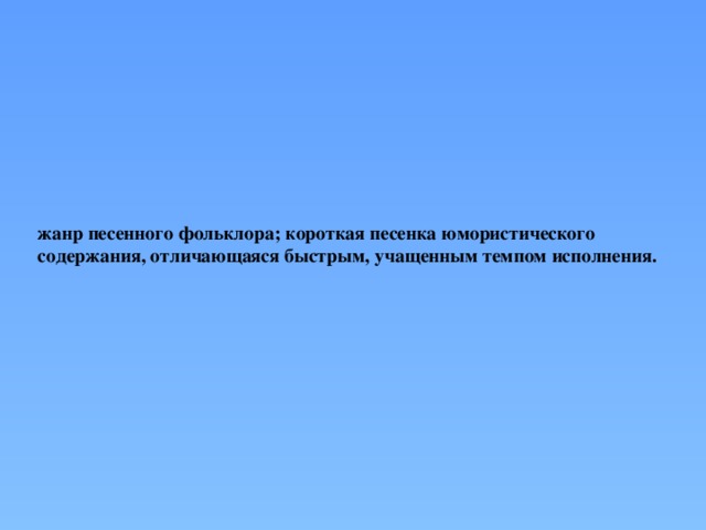жанр песенного фольклора; короткая песенка юмористического содержания, отличающаяся быстрым, учащенным темпом исполнения.   