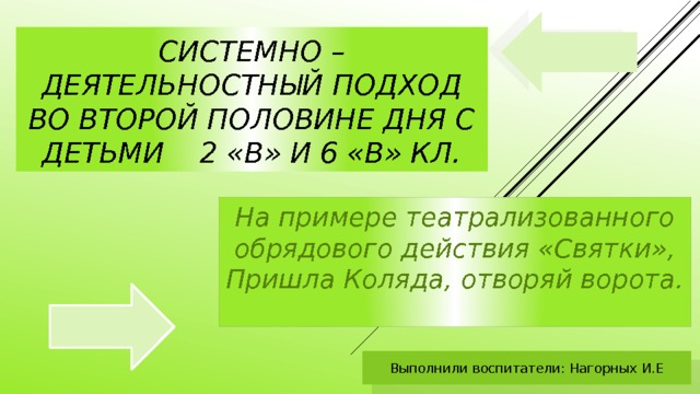 Системно – деятельностный подход во второй половине дня с детьми 2 «В» и 6 «в» кл. На примере театрализованного обрядового действия «Святки», Пришла Коляда, отворяй ворота. Выполнили воспитатели: Нагорных И.Е 