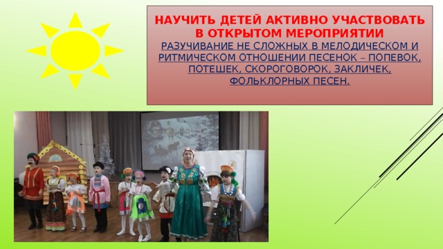 Научить детей активно участвовать в открытом мероприятии  Разучивание не сложных в мелодическом и ритмическом отношении песенок – попевок, потешек, скороговорок, закличек, фольклорных песен.   