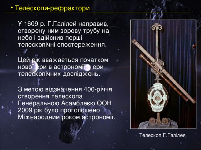  Телескопи-рефрактори  У 1609 р. Г.Галілей направив, створену ним зорову трубу на небо і здійснив перші телескопічні спостереження.    Цей рік вважається початком нової ери в астрономії – ери телескопічних досліджень.    З метою відзначення 400-річчя створення телескопа Генеральною Асамблеєю ООН 2009 рік було проголошено Міжнародним роком астрономії.   Телескоп Г.Галілея 
