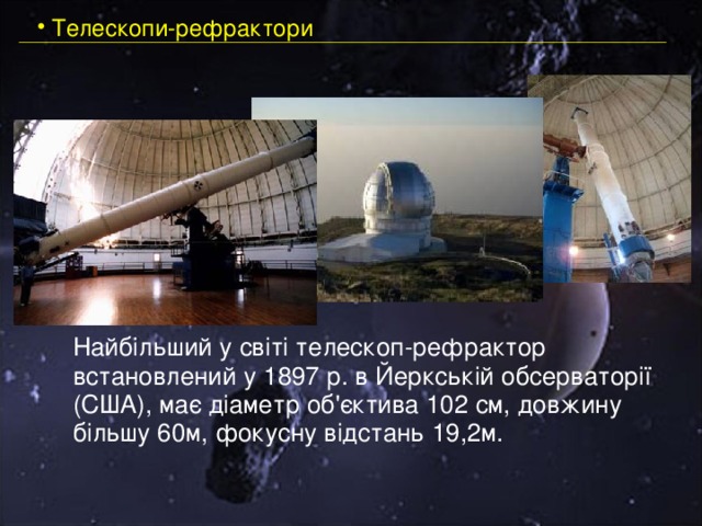  Телескопи-рефрактори  Найбільший у світі телескоп-рефрактор встановлений у 1897 р. в Йеркській обсерваторії  (США), має діаметр об'єктива 102 см, довжину більшу 60м, фокусну відстань 19,2м.    