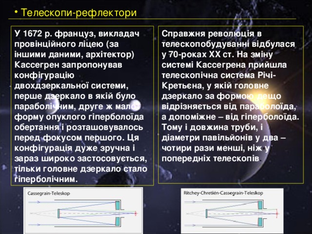  Телескопи-рефлектори У 1672 р. француз, викладач провінційного ліцею (за іншими даними, архітектор) Кассегрен запропонував конфігурацію двохдзеркальної системи, перше дзеркало в якій було параболічним, друге ж мало форму опуклого гіперболоїда обертання і розташовувалось перед фокусом першого. Ця конфігурація дуже зручна і зараз широко застосовується, тільки головне дзеркало стало гіперболічним. Справжня революція в телескопобудуванні відбулася у 70-роках XX ст. На зміну системі Кассегрена прийшла телескопічна система Річі-Кретьєна, у якій головне дзеркало за формою дещо відрізняється від параболоїда, а допоміжне – від гіперболоїда. Тому і довжина труби, і діаметри павільйонів у два – чотири рази менші, ніж у попередніх телескопів . 