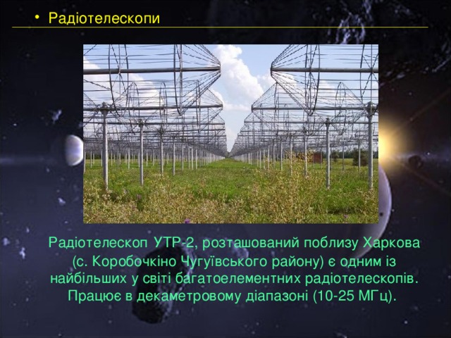  Радіотелескопи   Радіотелескоп  УТР-2, розташований поблизу Харкова (с. Коробочкіно Чугуївського району) є одним із найбільших у світі багатоелементних радіотелескопів. Працює в декаметровому діапазоні (10-25 МГц). 