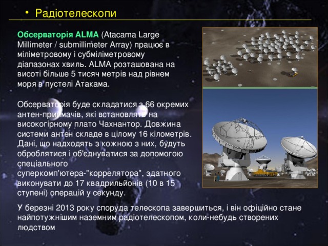  Радіотелескопи Обсерваторія ALMA (Atacama Large Millimeter / submillimeter Array) працює в міліметровому і субміліметровому діапазонах хвиль. ALMA розташована на висоті більше 5 тисяч метрів над рівнем моря в пустелі Атакама. Обсерваторія буде складатися з 66 окремих антен-приймачів, які встановлять на високогірному плато Чахнантор. Довжина системи антен складе в цілому 16 кілометрів. Дані, що надходять з кожною з них, будуть оброблятися і об'єднуватися за допомогою спеціального суперкомп'ютера-