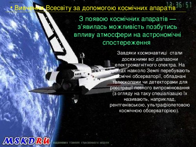  Вивчення Всесвіту за допомогою космічних апаратів З появою космічних апаратів ― з’явилась можливість позбутись впливу атмосфери на астрономічні спостереження   Завдяки космонавтиці стали досяжними всі діапазони електромагнітного спектра. На орбітах навколо Землі перебувають космічні обсерваторії, обладнані телескопами чи детекторами для реєстрації певного випромінювання (з огляду на таку спеціалізацію їх називають, наприклад, рентгенівською, ультрафіолетовою космічною обсерваторією). 