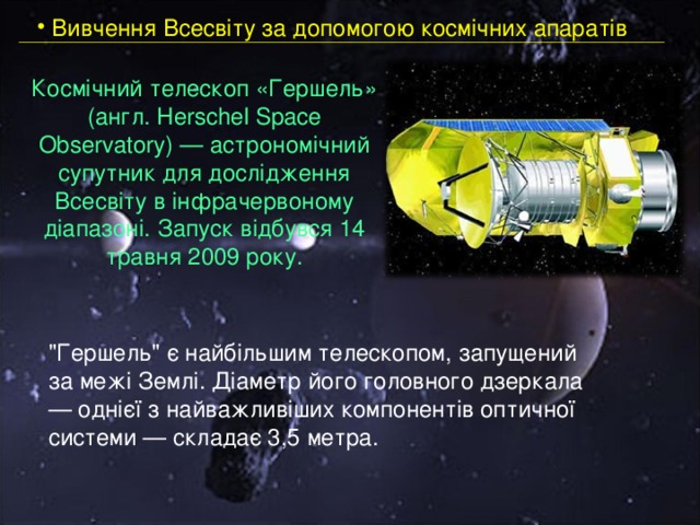  Вивчення Всесвіту за допомогою космічних апаратів Космічний телескоп «Гершель» (англ. Herschel Space Observatory) — астрономічний супутник для дослідження Всесвіту в інфрачервоному діапазоні. Запуск відбувся 14 травня 2009 року.   