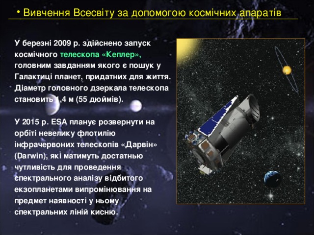  Вивчення Всесвіту за допомогою космічних апаратів У березні 2009 р. здійснено запуск космічного телескопа «Кеплер», головним завданням якого є пошук у Галактиці планет, придатних для життя. Діаметр головного дзеркала телескопа становить 1,4 м (55 дюймів). У 2015 р. ESA планує розвернути на орбіті невелику флотилію інфрачервоних телескопів «Дарвін» (Darwin), які матимуть достатнью чутливість для проведення спектрального аналізу відбитого екзопланетами випромінювання на предмет наявності у ньому спектральних ліній кисню. 