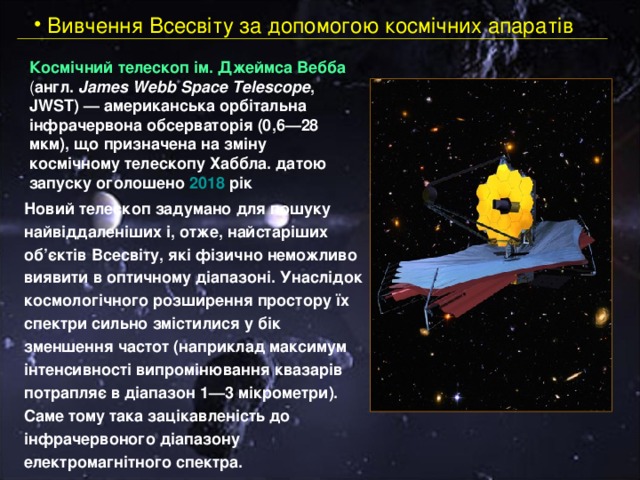  Вивчення Всесвіту за допомогою космічних апаратів Космічний телескоп ім. Джеймса Вебба ( англ. James Webb Space Telescope , JWST) — американська орбітальна інфрачервона обсерваторія (0,6—28 мкм) , що призначена на зміну космічному телескопу Хаббла.  датою запуску оголошено 2018 рік Новий телескоп задумано для пошуку найвіддаленіших і, отже, найстаріших об’єктів Всесвіту, які фізично неможливо виявити в оптичному діапазоні. Унаслідок космологічного розширення простору їх спектри сильно змістилися у бік зменшення частот (наприклад максимум інтенсивності випромінювання квазарів потрапляє в діапазон 1—3 мікрометри). Саме тому така зацікавленість до інфрачервоного діапазону електромагнітного спектра. 