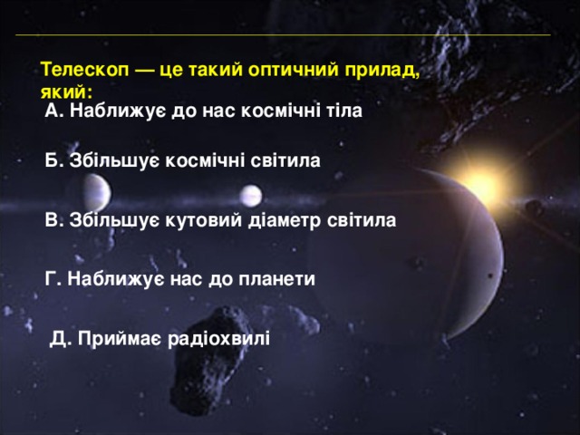Телескоп — це такий оптичний прилад, який: А. Наближує до нас космічні тіла Б. Збільшує космічні світила В. Збільшує кутовий діаметр світила Г. Наближує нас до планети Д. Приймає радіохвилі 
