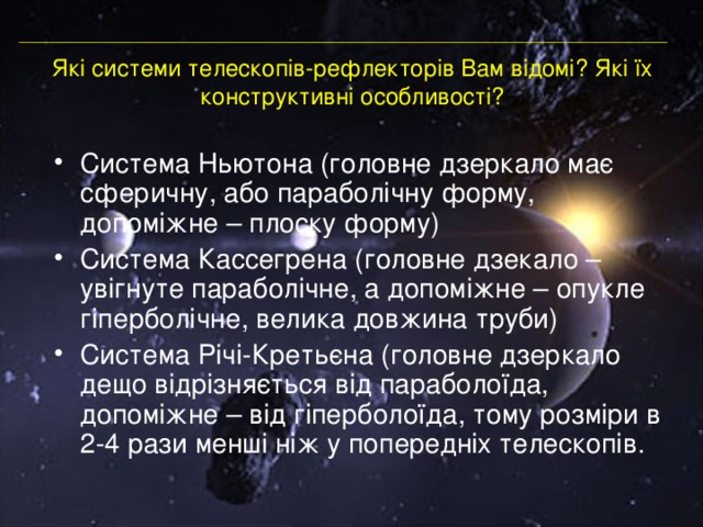 Які системи телескопів-рефлекторів Вам відомі? Які їх конструктивні особливості? Система Ньютона (головне дзеркало має сферичну, або параболічну форму, допоміжне – плоску форму) Система Кассегрена (головне дзекало – увігнуте параболічне, а допоміжне – опукле гіперболічне, велика довжина труби) Система Річі-Кретьєна (головне дзеркало дещо відрізняється від параболоїда, допоміжне – від гіперболоїда, тому розміри в 2-4 рази менші ніж у попередніх телескопів. 