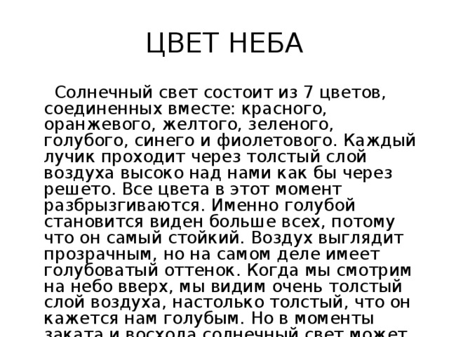 ЦВЕТ НЕБА  Солнечный свет состоит из 7 цветов, соединенных вместе: красного, оранжевого, желтого, зеленого, голубого, синего и фиолетового. Каждый лучик проходит через толстый слой воздуха высоко над нами как бы через решето. Все цвета в этот момент разбрызгиваются. Именно голубой становится виден больше всех, потому что он самый стойкий. Воздух выглядит прозрачным, но на самом деле имеет голубоватый оттенок. Когда мы смотрим на небо вверх, мы видим очень толстый слой воздуха, настолько толстый, что он кажется нам голубым. Но в моменты заката и восхода солнечный свет может окрашивать небо в самые разные цвета 