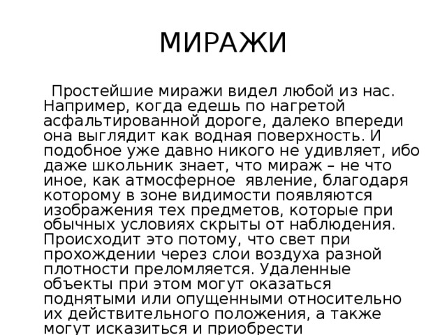 МИРАЖИ  Простейшие миражи видел любой из нас. Например, когда едешь по нагретой асфальтированной дороге, далеко впереди она выглядит как водная поверхность. И подобное уже давно никого не удивляет, ибо даже школьник знает, что мираж – не что иное, как атмосферное явление, благодаря которому в зоне видимости появляются изображения тех предметов, которые при обычных условиях скрыты от наблюдения. Происходит это потому, что свет при прохождении через слои воздуха разной плотности преломляется. Удаленные объекты при этом могут оказаться поднятыми или опущенными относительно их действительного положения, а также могут исказиться и приобрести неправильные, фантастические формы. 