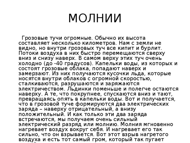 МОЛНИИ  Грозовые тучи огромные. Обычно их высота составляет несколько километров. Нам с земли не видно, но внутри грозовых туч все кипит и бурлит. Потоки воздуха в них быстро перемещаются сверху вниз и снизу наверх. В самом верху этих туч очень холодно (до -40 градусов). Капельки воды, из которых и состоят грозовые облака, попадают наверх и замерзают. Из них получаются кусочки льда, которые носятся внутри облаков с огромной скоростью, сталкиваются, разрушаются и заряжаются электричеством. Льдинки поменьше и полегче остаются наверху. А те, что покрупнее, спускаются вниз и тают, превращаясь опять в капельки воды. Вот и получается, что в грозовой туче формируются два электрических заряда – наверху отрицательный, а внизу положительный. И как только эти два заряда встречаются, мы получаем очень сильный электрический разряд или молнию. Молния мгновенно нагревает воздух вокруг себя. И нагревает его так сильно, что он взрывается. Вот этот взрыв нагретого воздуха и есть тот самый гром, который так пугает людей во время грозы. 