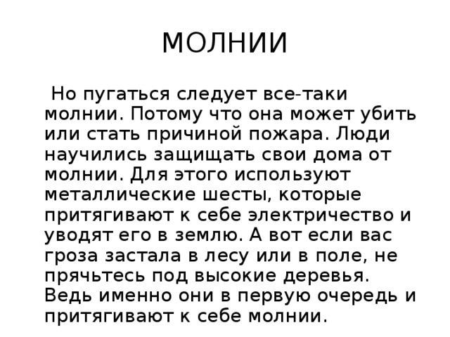 МОЛНИИ  Но пугаться следует все-таки молнии. Потому что она может убить или стать причиной пожара. Люди научились защищать свои дома от молнии. Для этого используют металлические шесты, которые притягивают к себе электричество и уводят его в землю. А вот если вас гроза застала в лесу или в поле, не прячьтесь под высокие деревья. Ведь именно они в первую очередь и притягивают к себе молнии. 