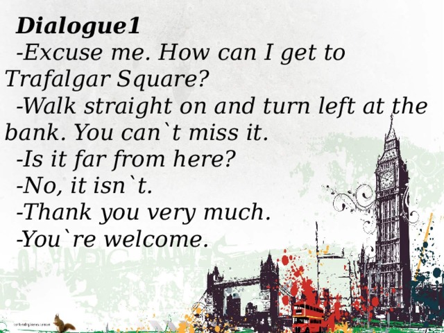 Dialogue1 -Excuse me. How can I get to Trafalgar Square? -Walk straight on and turn left at the bank. You can`t miss it. -Is it far from here? -No, it isn`t. -Thank you very much. -You`re welcome.
