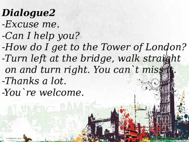   Dialogue2 -Excuse me. -Can I help you? -How do I get to the Tower of London? -Turn left at the bridge, walk straight  on and turn right. You can`t miss it. -Thanks a lot. -You`re welcome.  