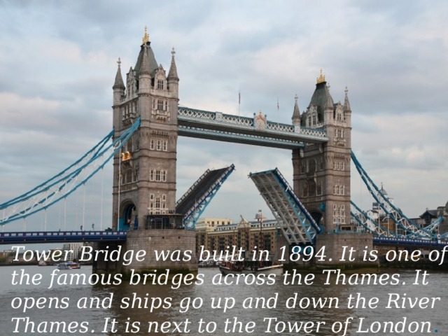 Tower Bridge was built in 1894. It is one of the famous bridges across the Thames. It opens and ships go up and down the River Thames. It is next to the Tower of London .
