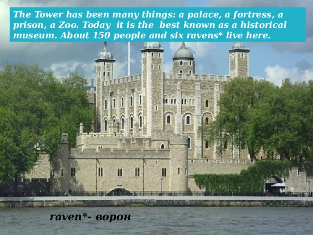 The Tower has been many things: a palace, a fortress, a prison, a Zoo. Today it is the best known as a historical museum. About 150 people and six ravens* live here. raven*- ворон