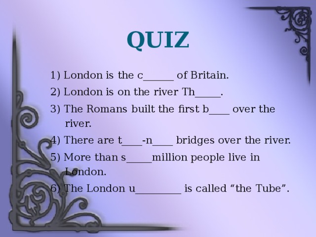 QUIZ 1) London is the c______ of Britain. 2) London is on the river Th_____. 3) The Romans built the first b____ over the river. 4) There are t____-n____ bridges over the river. 5) More than s_____million people live in London. 6) The London u_________ is called “the Tube”.