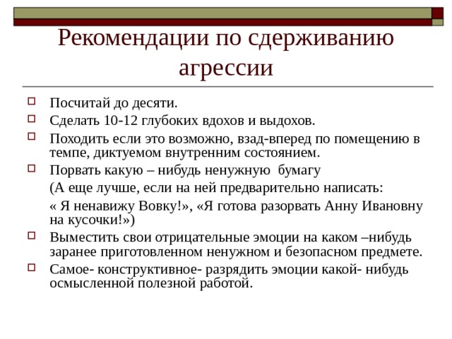 Рекомендации по сдерживанию агрессии Посчитай до десяти. Сделать 10-12 глубоких вдохов и выдохов. Походить если это возможно, взад-вперед по помещению в темпе, диктуемом внутренним состоянием. Порвать какую – нибудь ненужную бумагу  (А еще лучше, если на ней предварительно написать:  « Я ненавижу Вовку!», «Я готова разорвать Анну Ивановну на кусочки!») Выместить свои отрицательные эмоции на каком –нибудь заранее приготовленном ненужном и безопасном предмете. Самое- конструктивное- разрядить эмоции какой- нибудь осмысленной полезной работой. 