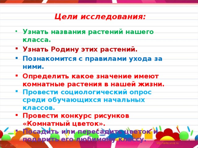 Цели исследования: Узнать названия растений нашего класса. Узнать Родину этих растений. Познакомится с правилами ухода за ними. Определить какое значение имеют комнатные растения в нашей жизни. Провести социологический опрос среди обучающихся начальных классов. Провести конкурс рисунков «Комнатный цветок». Посадить или пересадить цветок и подарить его любимому классу.  