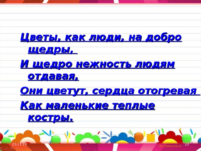   Цветы, как люди, на добро щедры, И щедро нежность людям отдавая, Они цветут, сердца отогревая Как маленькие теплые костры.  23.11.16  