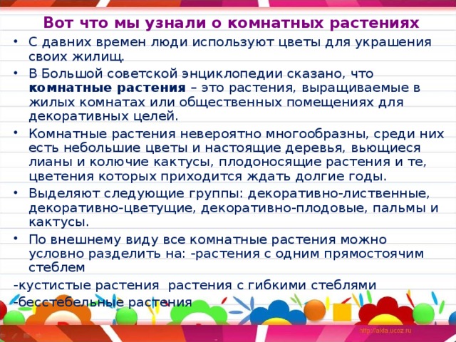  Вот что мы узнали о комнатных растениях С давних времен люди используют цветы для украшения своих жилищ. В Большой советской энциклопедии сказано, что комнатные растения – это растения, выращиваемые в жилых комнатах или общественных помещениях для декоративных целей. Комнатные растения невероятно многообразны, среди них есть небольшие цветы и настоящие деревья, вьющиеся лианы и колючие кактусы, плодоносящие растения и те, цветения которых приходится ждать долгие годы. Выделяют следующие группы: декоративно-лиственные, декоративно-цветущие, декоративно-плодовые, пальмы и кактусы. По внешнему виду все комнатные растения можно условно разделить на: -растения с одним прямостоячим стеблем -кустистые растения растения с гибкими стеблями -бесстебельные растения 