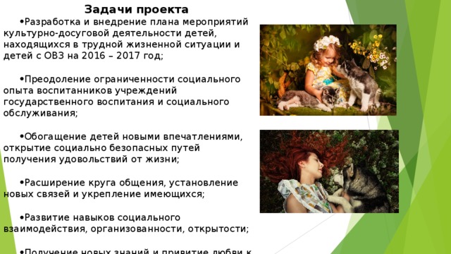 Задачи  проекта Разработка и внедрение плана мероприятий культурно-досуговой деятельности детей, находящихся в трудной жизненной ситуации и детей с ОВЗ на 2016 – 2017 год;  Преодоление ограниченности социального опыта воспитанников учреждений государственного воспитания и социального обслуживания;  Обогащение детей новыми впечатлениями, открытие социально безопасных путей получения удовольствий от жизни;  Расширение круга общения, установление новых связей и укрепление имеющихся;  Развитие навыков социального взаимодействия, организованности, открытости;  Получение новых знаний и привитие любви к животным.   