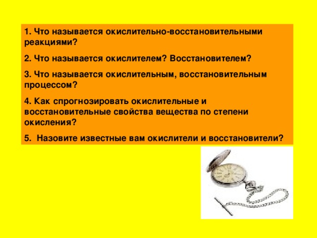 1 . Что называется окислительно-восстановительными реакциями? 2. Что называется окислителем? Восстановителем? 3. Что называется окислительным, восстановительным процессом? 4. Как спрогнозировать окислительные и восстановительные свойства вещества по степени окисления? 5. Назовите известные вам окислители и восстановители?  