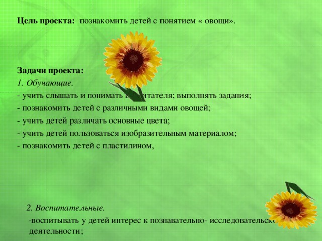  Цель проекта: познакомить детей с понятием « овощи».    Задачи проекта: 1. Обучающие. - учить слышать и понимать воспитателя; выполнять задания; - познакомить детей с различными видами овощей; - учить детей различать основные цвета; - учить детей пользоваться изобразительным материалом; - познакомить детей с пластилином,      2. Воспитательные.  -воспитывать у детей интерес к познавательно- исследовательской деятельности; - воспитывать интерес к художественным произведениям;  - воспитывать интерес к изобразительной деятельности - воспитывать умение радоваться своим работам; 3. Развивающие. - обогащать словарь детей; - развивать речь, память, мышление, мелкую моторику; - развивать игровые навыки; 