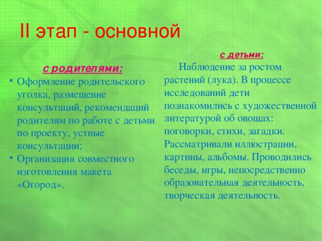 II этап - основной с детьми:  Наблюдение за ростом растений (лука). В процессе исследований дети познакомились с художественной литературой об овощах: поговорки, стихи, загадки. Рассматривали иллюстрации, картины, альбомы. Проводились беседы, игры, непосредственно образовательная деятельность, творческая деятельность. с родителями: Оформление родительского уголка, размещение консультаций, рекомендаций родителям по работе с детьми по проекту, устные консультации; Организация совместного изготовления макета «Огород». 