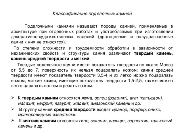 Классификация поделочных камней   Поделочными камнями называют породы камней, применяемые в архитектуре при отделочных работах и употребляемые при изготовлении декоративно-художественных изделий (драгоценные и полудрагоценные камни к ним не относятся).    По степени сложности и трудоемкости обработки в зависимости от механических свойств и структуры камня различают твердый камень , камень средней твердости и мягкий .  Твердые поделочные камни имеют показатель твердости по шкале Мооса от 5,5 до 7, поверхность их нельзя поцарапать ножом; камни средней твердости имеют показатель твердости 3,5-4 и их легко можно поцарапать ножом; мягкие камни, имеющие показатель твердости 1,5-2,5, также можно легко царапать ногтем и резать ножом. К твердым камням относятся яшма, орлец (родонит), агат (халцедон), малахит, нефрит, лазурит, жадеит, амазонский камень и др.   В группу камней средней твердости входят мрамор, порфир, оникс, мраморовидные известняки .       К мягким камням относятся гипс, селенит, кальцит, серпентин, тальковый камень и др. 