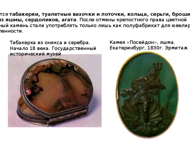 Появляются табакерки, туалетные вазочки и лоточки, кольца, серьги, броши, печатки,  камеи из яшмы, сердоликов, агата . После отмены крепостного права цветной поделочный камень стали употреблять только лишь как полуфабрикат для ювелирной промышленности. Камея «Посейдон», яшма. Екатеринбург, 1830г. Эрмитаж Табакерка из оникса и серебра. Начало 18 века. Государственный исторический музей 