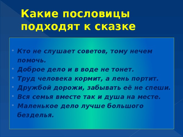 Какие пословицы подходят к сказке  Кто не слушает советов, тому нечем помочь. Доброе дело и в воде не тонет. Труд человека кормит, а лень портит. Дружбой дорожи, забывать её не спеши. Вся семья вместе так и душа на месте. Маленькое дело лучше большого безделья. 