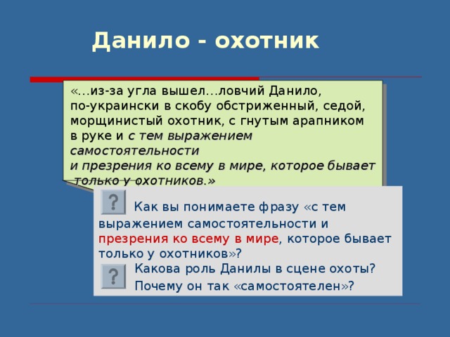 Данило - охотник «…из-за угла вышел…ловчий Данило, по-украински в скобу обстриженный, седой, морщинистый охотник, с гнутым арапником в руке и с тем выражением самостоятельности и презрения ко всему в мире, которое бывает  только у охотников.»  Как вы понимаете фразу «с тем выражением самостоятельности и презрения  ко всему в мире , которое бывает только у охотников»?  Какова роль Данилы в сцене охоты?  Почему он так «самостоятелен»?  