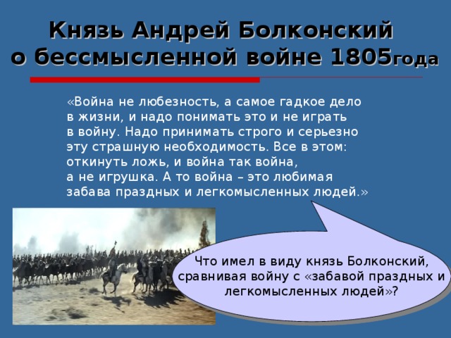 Князь Андрей Болконский о бессмысленной войне 1805 года «Война не любезность, а самое гадкое дело в жизни, и надо понимать это и не играть в войну. Надо принимать строго и серьезно эту страшную необходимость. Все в этом: откинуть ложь, и война так война, а не игрушка. А то война – это любимая забава праздных и легкомысленных людей.» Что имел в виду князь Болконский,  сравнивая войну с «забавой праздных и легкомысленных людей»? 