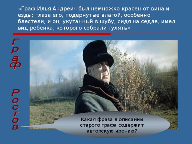 «Граф Илья Андреич был немножко красен от вина и езды; глаза его, подернутые влагой, особенно блестели, и он, укутанный в шубу, сидя на седле, имел вид ребенка, которого собрали гулять»  Какая фраза в описании старого графа содержит авторскую иронию? 