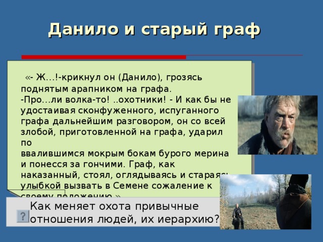 Данило и старый граф   «- Ж…!-крикнул он (Данило), грозясь поднятым арапником на графа. -Про…ли волка-то! ..охотники! - И как бы не удостаивая сконфуженного, испуганного графа дальнейшим разговором, он со всей злобой, приготовленной на графа, ударил по ввалившимся мокрым бокам бурого мерина и понесся за гончими. Граф, как наказанный, стоял, оглядываясь и стараясь улыбкой вызвать в Семене сожаление к своему положению.»  Как меняет охота привычные  отношения людей, их иерархию? 