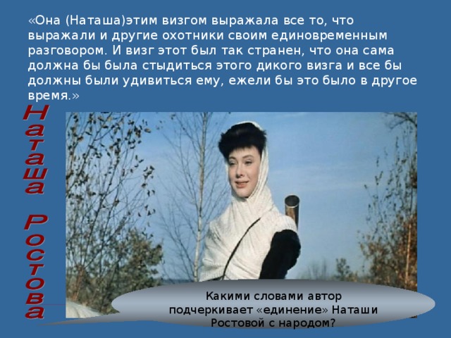 «Она (Наташа)этим визгом выражала все то, что выражали и другие охотники своим единовременным разговором. И визг этот был так странен, что она сама должна бы была стыдиться этого дикого визга и все бы должны были удивиться ему, ежели бы это было в другое время.» Какими словами автор подчеркивает «единение» Наташи Ростовой с народом? 